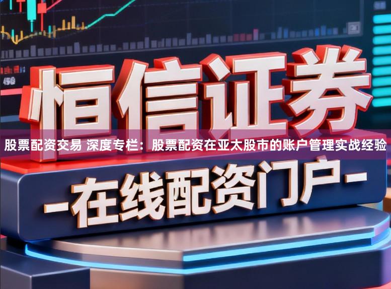 股票配资交易 深度专栏：股票配资在亚太股市的账户管理实战经验