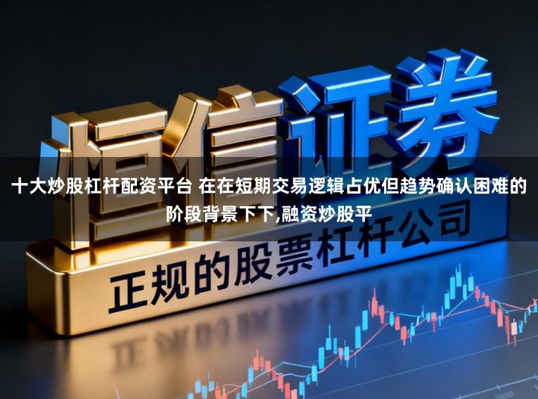十大炒股杠杆配资平台 在在短期交易逻辑占优但趋势确认困难的阶段背景下下,融资炒股平