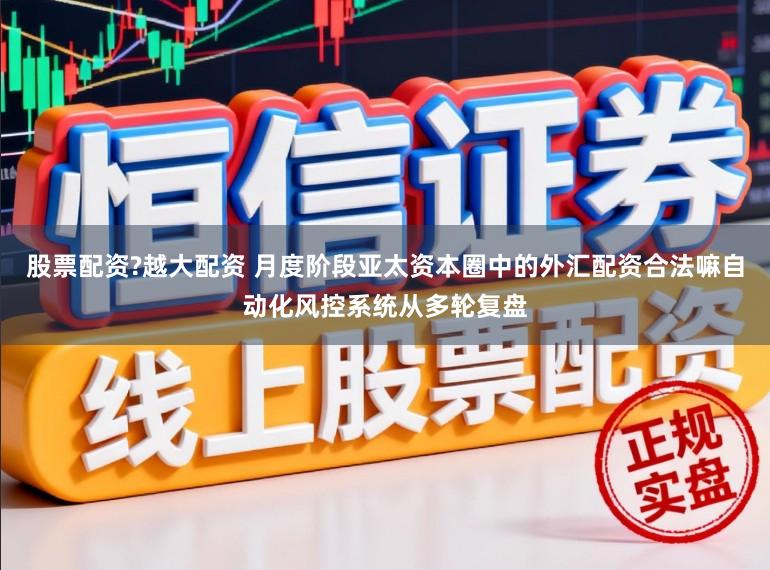 股票配资?越大配资 月度阶段亚太资本圈中的外汇配资合法嘛自动化风控系统从多轮复盘