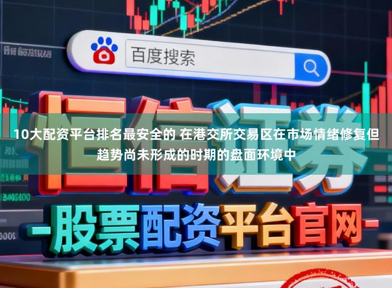 10大配资平台排名最安全的 在港交所交易区在市场情绪修复但趋势尚未形成的时期的盘面环境中