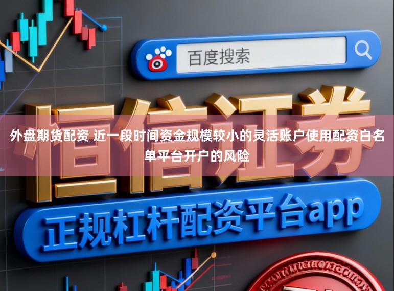 外盘期货配资 近一段时间资金规模较小的灵活账户使用配资白名单平台开户的风险