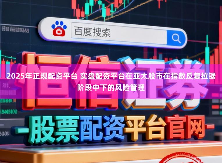 2025年正规配资平台 实盘配资平台在亚太股市在指数反复拉锯阶段中下的风险管理